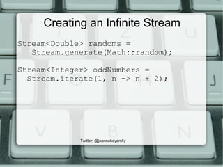 Creating an Infinite Stream
Stream<Double> randoms =
Stream.generate(Math::random);
Stream<Integer> oddNumbers =
Stream.iterate(1, n -> n + 2);
Twitter: @jeanneboyarsky
 