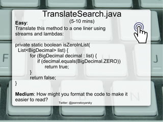 TranslateSearch.java
(5-10 mins)
Twitter: @jeanneboyarsky
Easy:
Translate this method to a one liner using
streams and lambdas:
private static boolean isZeroInList(
List<BigDecimal> list) {
for (BigDecimal decimal : list) {
if (decimal.equals(BigDecimal.ZERO))
return true;
}
return false;
}
Medium: How might you format the code to make it
easier to read?
 