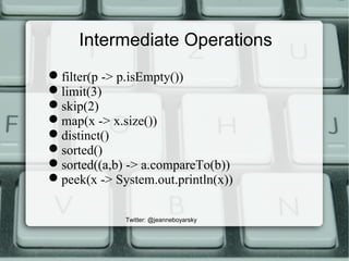 Intermediate Operations
filter(p -> p.isEmpty())
limit(3)
skip(2)
map(x -> x.size())
distinct()
sorted()
sorted((a,b) -> a.compareTo(b))
peek(x -> System.out.println(x))
Twitter: @jeanneboyarsky
 