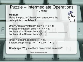 Puzzle – Intermediate Operations
(10 mins)
Twitter: @jeanneboyarsky
Medium:
Using the puzzle 2 handouts, arrange so the
code prints: true false 3
UnaryOperator<Integer> op = x -> x + 1;
Predicate<Integer> pred = x -> x > 5;
boolean b1 = Stream.iterate(1, op). ______. ______;
boolean b2 = Stream.iterate(1, op)
. ______. ______. ______;
long l = Stream.generate(() -> 1). ______. ______;
System.out.println(b1 + " " + b2 + " " + l);
Challenge: Why are there two correct answers?
 