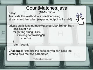 CountMatches.java
(10-15 mins)
Twitter: @jeanneboyarsky
Easy:
Translate this method to a one liner using
streams and lambdas: (expected output is 1 and 0)
private static long numberMatches(List<String> list) {
long count = 0;
for (String string : list) {
if (string.contains("g"))
count++;
}
return count;
}
Challenge: Refactor the code so you can pass the
lambda as a method parameter.
 
