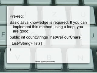 Twitter: @jeanneboyarsky
Pre-req:
Basic Java knowledge is required. If you can
implement this method using a loop, you
are good:
public int countStringsThatAreFourChars(
List<String> list) {
}
 