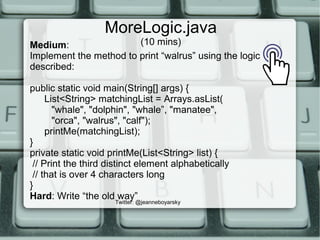 MoreLogic.java
(10 mins)
Twitter: @jeanneboyarsky
Medium:
Implement the method to print “walrus” using the logic
described:
public static void main(String[] args) {
List<String> matchingList = Arrays.asList(
"whale", "dolphin", "whale”, "manatee",
"orca", "walrus", "calf");
printMe(matchingList);
}
private static void printMe(List<String> list) {
// Print the third distinct element alphabetically
// that is over 4 characters long
}
Hard: Write “the old way”
 