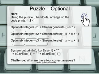 Puzzle – Optional
Twitter: @jeanneboyarsky
Hard:
Using the puzzle 3 handouts, arrange so the
code prints: 1 2 -1
Optional<Integer> o1 = Stream.generate(() -> 1)
. ______;
Optional<Integer> o2 = Stream.iterate(1, x -> x + 1)
. ______. ______. ______;
Optional<Integer> o3 = Stream.iterate(1, x -> x + 1)
. ______. ______. ______;
System.out.println(o1.orElse(-1) + " "
+ o2.orElse(-1) + " " + o3.orElse(-1));
Challenge: Why are there four correct answers?
 