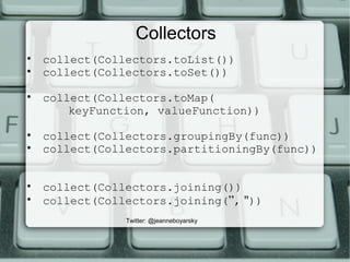 Collectors
• collect(Collectors.toList())
• collect(Collectors.toSet())
• collect(Collectors.toMap(
keyFunction, valueFunction))
• collect(Collectors.groupingBy(func))
• collect(Collectors.partitioningBy(func))
• collect(Collectors.joining())
• collect(Collectors.joining(”, "))
Twitter: @jeanneboyarsky
 