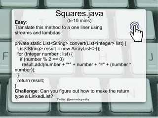 Squares.java
(5-10 mins)
Twitter: @jeanneboyarsky
Easy:
Translate this method to a one liner using
streams and lambdas:
private static List<String> convert(List<Integer> list) {
List<String> result = new ArrayList<>();
for (Integer number : list) {
if (number % 2 == 0)
result.add(number + "*" + number + "=" + (number *
number));
}
return result;
}
Challenge: Can you figure out how to make the return
type a LinkedList?
 