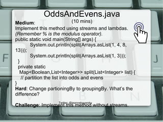 OddsAndEvens.java
(10 mins)
Twitter: @jeanneboyarsky
Medium:
Implement this method using streams and lambdas.
(Remember % is the modulus operator).
public static void main(String[] args) {
System.out.println(split(Arrays.asList(1, 4, 8,
13)));
System.out.println(split(Arrays.asList(1, 3)));
}
private static
Map<Boolean,List<Integer>> split(List<Integer> list) {
// partition the list into odds and evens
}
Hard: Change partioningBy to groupingBy. What’s the
difference?
Challenge: Implement this method without streams.
 