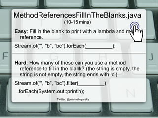 MethodReferencesFillInTheBlanks.java
(10-15 mins)
Easy: Fill in the blank to print with a lambda and method
reference.
Stream.of(“", "b", ”bc”).forEach(_________);
Hard: How many of these can you use a method
reference to fill in the blank? (the string is empty, the
string is not empty, the string ends with ‘c’)
Stream.of(“", "b", ”bc").filter(_________)
.forEach(System.out::println);
Twitter: @jeanneboyarsky
 