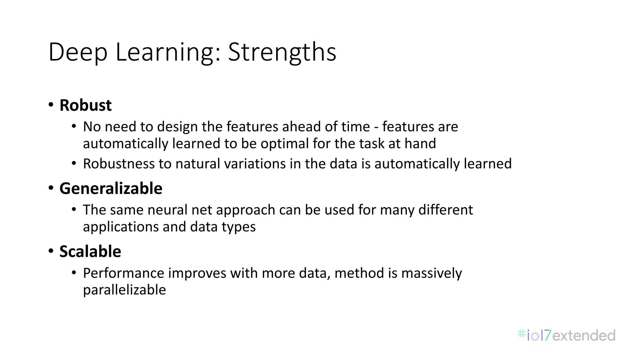 Deep	Learning:	Strengths
• Robust
• No	need	to	design	the	features	ahead	of	time	- features	are	
automatically	learned	to	be	optimal	for	the	task	at	hand
• Robustness	to	natural	variations	in	the	data	is	automatically	learned
• Generalizable
• The	same	neural	net	approach	can	be	used	for	many	different
applications	and	data	types
• Scalable
• Performance	improves	with	more	data,	method	is	massively	
parallelizable
 