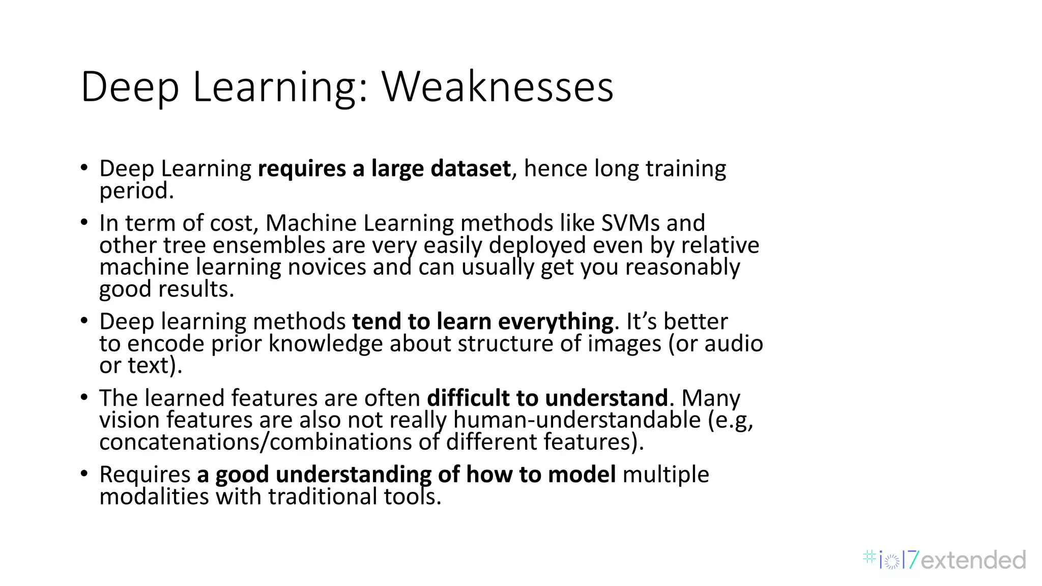 Deep	Learning:	Weaknesses
• Deep	Learning	requires	a	large	dataset,	hence	long	training	
period.
• In	term	of	cost,	Machine	Learning	methods	like	SVMs	and
other	tree	ensembles	are	very	easily	deployed	even	by	relative
machine	learning	novices	and	can	usually	get	you	reasonably
good	results.
• Deep	learning	methods	tend	to	learn	everything.	It’s	better
to	encode	prior	knowledge	about	structure	of	images	(or	audio
or	text).
• The	learned	features	are	often	difficult	to	understand.	Many
vision	features	are	also	not	really	human-understandable	(e.g,
concatenations/combinations	of	different	features).
• Requires	a	good	understanding	of	how	to	model	multiple
modalities	with	traditional	tools.
 