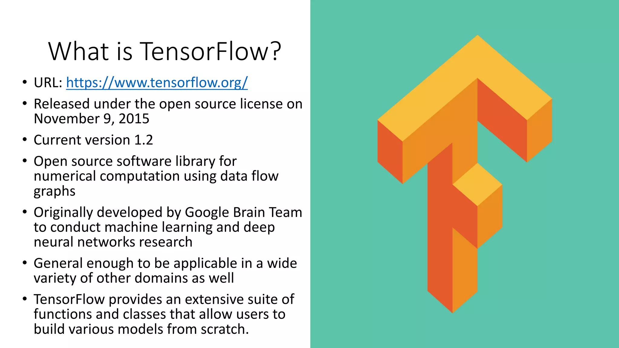 What	is	TensorFlow?
• URL:	https://www.tensorflow.org/
• Released	under	the	open	source	license on	
November	9,	2015
• Current	version	1.2
• Open	source	software	library	for	
numerical	computation	using	data	flow	
graphs	
• Originally	developed	by	Google	Brain	Team	
to	conduct	machine	learning	and	deep	
neural	networks	research	
• General	enough	to	be	applicable	in	a	wide	
variety	of	other	domains	as	well	
• TensorFlow provides	an	extensive	suite	of	
functions	and	classes	that	allow	users	to	
build	various	models	from	scratch.	
 