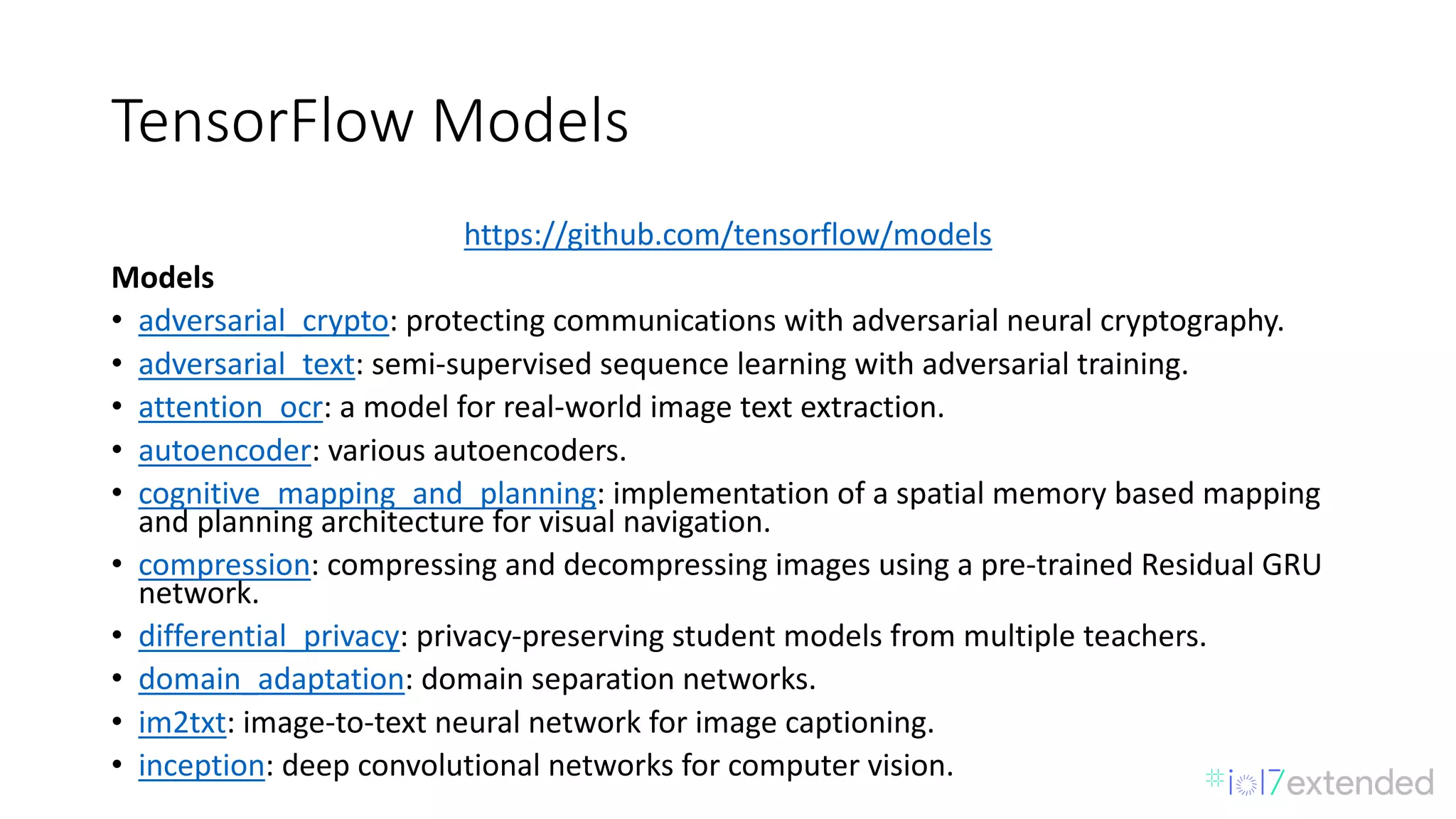 TensorFlow Models
https://github.com/tensorflow/models
Models
• adversarial_crypto:	protecting	communications	with	adversarial	neural	cryptography.
• adversarial_text:	semi-supervised	sequence	learning	with	adversarial	training.
• attention_ocr:	a	model	for	real-world	image	text	extraction.
• autoencoder:	various	autoencoders.
• cognitive_mapping_and_planning:	implementation	of	a	spatial	memory	based	mapping	
and	planning	architecture	for	visual	navigation.
• compression:	compressing	and	decompressing	images	using	a	pre-trained	Residual	GRU	
network.
• differential_privacy:	privacy-preserving	student	models	from	multiple	teachers.
• domain_adaptation:	domain	separation	networks.
• im2txt:	image-to-text	neural	network	for	image	captioning.
• inception:	deep	convolutional	networks	for	computer	vision.
 
