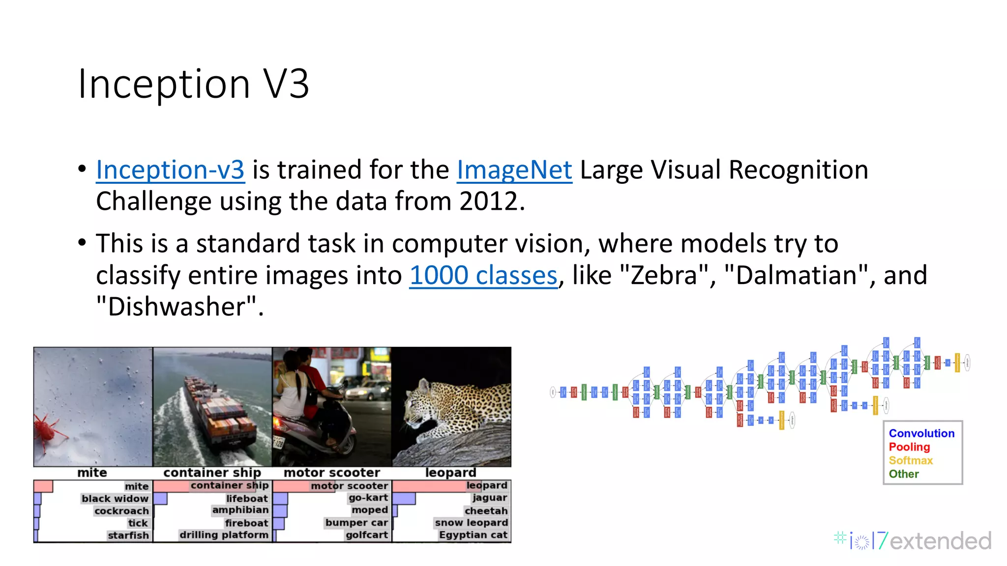 Inception	V3
• Inception-v3 is	trained	for	the ImageNet Large	Visual	Recognition	
Challenge	using	the	data	from	2012.
• This	is	a	standard	task	in	computer	vision,	where	models	try	to	
classify	entire	images	into 1000	classes,	like	"Zebra",	"Dalmatian",	and	
"Dishwasher".
 