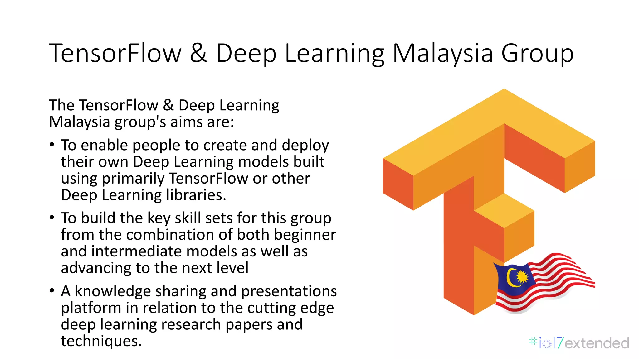 TensorFlow &	Deep	Learning	Malaysia	Group
The	TensorFlow &	Deep	Learning	
Malaysia	group's	aims	are:
• To	enable	people	to	create	and	deploy	
their	own	Deep	Learning	models	built	
using	primarily	TensorFlow or	other	
Deep	Learning	libraries.
• To	build	the	key	skill	sets	for	this	group	
from	the	combination	of	both	beginner	
and	intermediate	models	as	well	as	
advancing	to	the	next	level
• A	knowledge	sharing	and	presentations	
platform	in	relation	to	the	cutting	edge	
deep	learning	research	papers	and	
techniques.
 