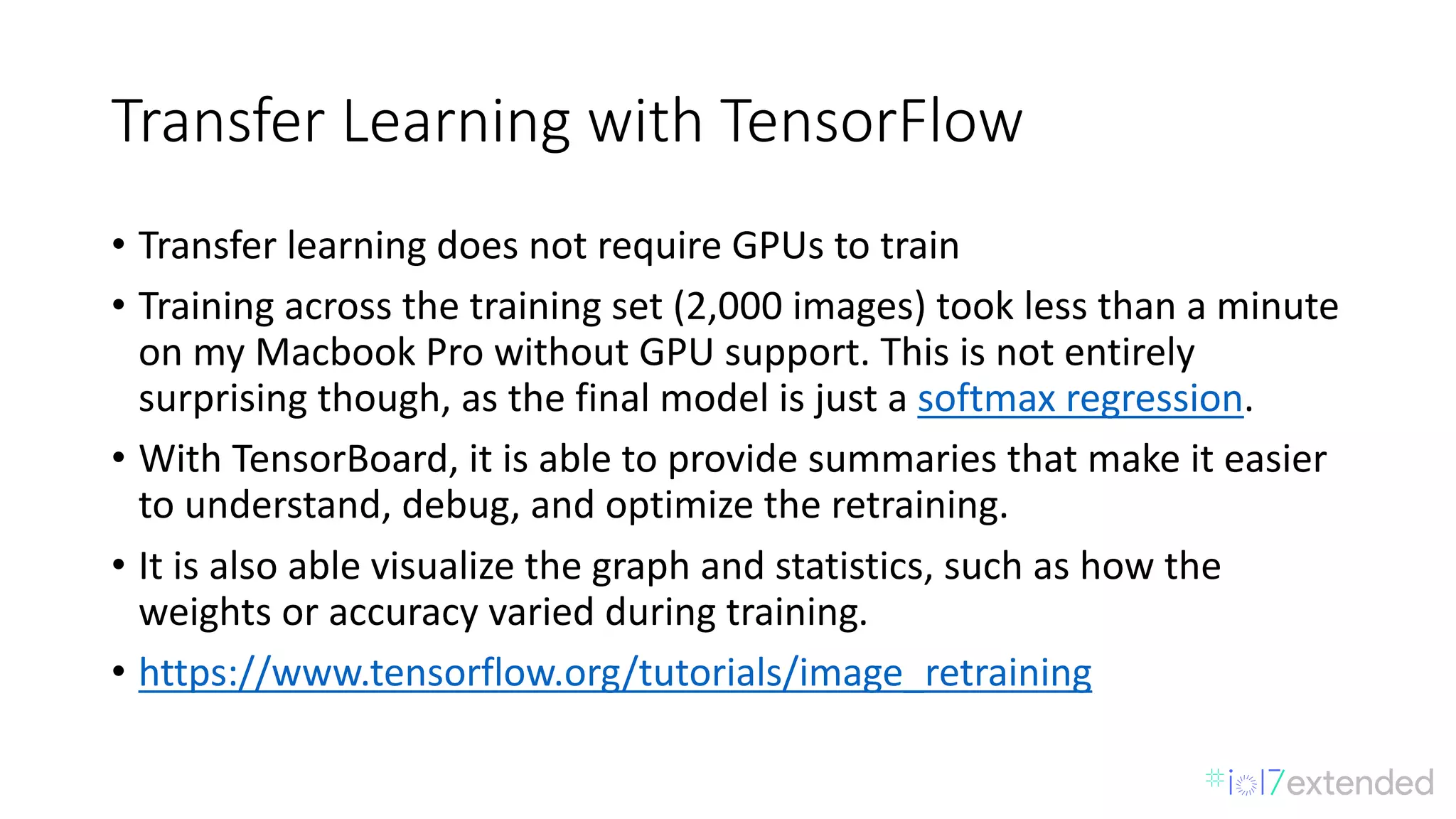 Transfer	Learning	with	TensorFlow
• Transfer	learning	does	not	require	GPUs	to train
• Training	across	the	training	set	(2,000	images)	took	less	than	a	minute	
on	my	Macbook Pro	without	GPU	support.	This	is	not	entirely	
surprising	though,	as	the	final	model	is	just	a softmax	regression.
• With	TensorBoard,	it	is	able	to	provide	summaries	that	make	it	easier	
to	understand,	debug,	and	optimize	the	retraining.	
• It	is	also	able	visualize	the	graph	and	statistics,	such	as	how	the	
weights	or	accuracy	varied	during	training.
• https://www.tensorflow.org/tutorials/image_retraining
 