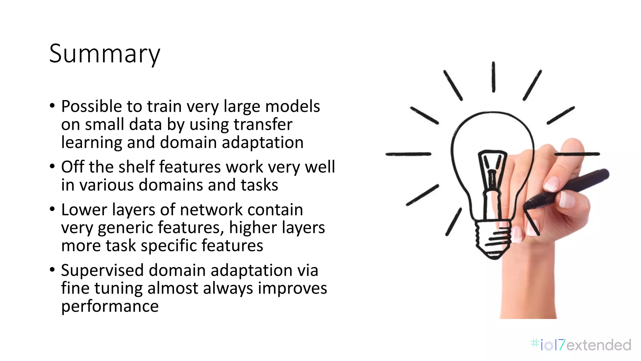 Summary
• Possible	to	train	very	large	models	
on	small	data	by	using	transfer	
learning	and	domain	adaptation	
• Off	the	shelf	features	work	very	well	
in	various	domains	and	tasks	
• Lower	layers	of	network	contain	
very	generic	features,	higher	layers	
more	task	specific	features	
• Supervised	domain	adaptation	via	
fine	tuning	almost	always	improves	
performance	
 