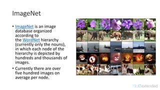 ImageNet
• ImageNet is	an	image	
database	organized	
according	to	
the WordNet hierarchy	
(currently	only	the	nouns),	
in	which	each	node	of	the	
hierarchy	is	depicted	by	
hundreds	and	thousands	of	
images.
• Currently	there	are	over	
five	hundred	images	on	
average	per	node.
 