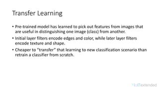 Transfer	Learning
• Pre-trained	model	has	learned	to	pick	out	features	from	images	that	
are	useful	in	distinguishing	one	image	(class)	from	another.	
• Initial	layer	filters	encode	edges	and	color,	while	later	layer	filters	
encode	texture	and	shape.	
• Cheaper	to	“transfer”	that	learning	to	new	classification	scenario	than	
retrain	a	classifier	from	scratch.
 