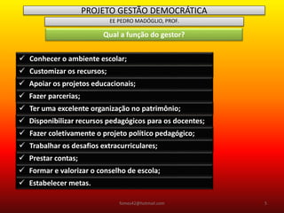PROJETO GESTÃO DEMOCRÁTICA
EE PEDRO MADÓGLIO, PROF.
Qual a função do gestor?
 Conhecer o ambiente escolar;
 Customizar os recursos;
 Apoiar os projetos educacionais;
 Fazer parcerias;
 Ter uma excelente organização no patrimônio;
 Disponibilizar recursos pedagógicos para os docentes;
 Fazer coletivamente o projeto político pedagógico;
 Trabalhar os desafios extracurriculares;
 Prestar contas;
 Formar e valorizar o conselho de escola;
 Estabelecer metas.
fomes42@hotmail.com 5
 