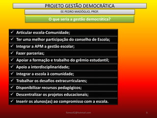 PROJETO GESTÃO DEMOCRÁTICA
EE PEDRO MADÓGLIO, PROF.
O que seria a gestão democrática?
 Articular escola-Comunidade;
 Ter uma melhor participação do conselho de Escola;
 Integrar a APM a gestão escolar;
 Fazer parcerias;
 Apoiar a formação e trabalho do grêmio estudantil;
 Apoio a interdisciplinaridade;
 Integrar a escola à comunidade;
 Trabalhar os desafios extracurriculares;
 Disponibilizar recursos pedagógicos;
 Descentralizar os projetos educacionais;
 Inserir os alunos(as) ao compromisso com a escola.
fomes42@hotmail.com 6
 