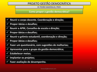 PROJETO GESTÃO DEMOCRÁTICA
EE PEDRO MADÓGLIO, PROF.
Como propor a gestão democrática?
 Reunir o corpo docente. Coordenação e direção;
 Propor ideias e desafios;
 Reunir a APM, Conselho de escola e direção;
 Propor ideias e desafios;
 Reunir o grêmio estudantil, coordenação e direção;
 Propor ideias e desafios;
 Fazer um questionário, com sugestões de melhorias;
 Apresentar para o grupo da gestão democrática;
 Estabelecer metas;
 Implantar os projetos;
 Fazer avaliação de desempenho.
fomes42@hotmail.com 7
 