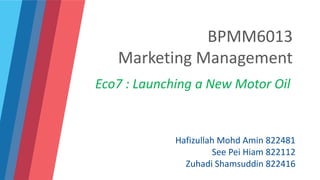 BPMM6013
Marketing Management
Eco7 : Launching a New Motor Oil
Hafizullah Mohd Amin 822481
See Pei Hiam 822112
Zuhadi Shamsuddin 822416
 