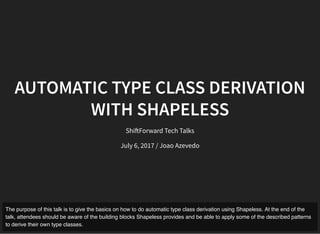 AUTOMATIC TYPE CLASS DERIVATION
WITH SHAPELESS
Shi Forward Tech Talks
July 6, 2017 / Joao Azevedo
The purpose of this talk is to give the basics on how to do automatic type class derivation using Shapeless. At the end of the
talk, attendees should be aware of the building blocks Shapeless provides and be able to apply some of the described patterns
to derive their own type classes.
 