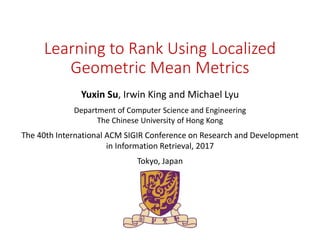 Learning to Rank Using Localized
Geometric Mean Metrics
Yuxin Su, Irwin King and Michael Lyu
Department of Computer Science and Engineering
The Chinese University of Hong Kong
The 40th International ACM SIGIR Conference on Research and Development
in Information Retrieval, 2017
Tokyo, Japan
 
