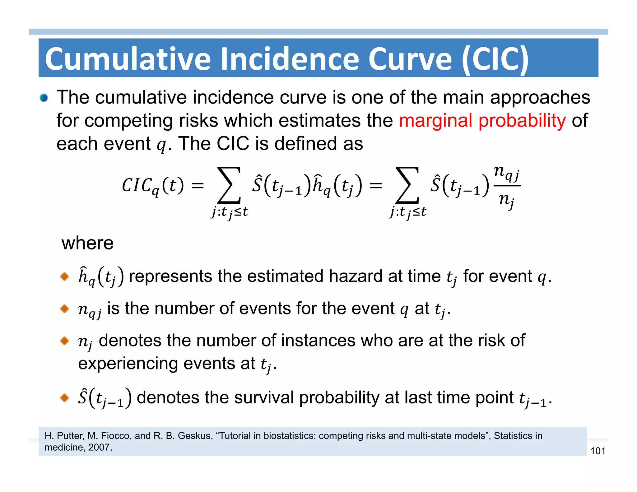 101
Cumulative Incidence Curve (CIC)
The cumulative incidence curve is one of the main approaches
for competing risks which estimates the marginal probability of
each event . The CIC is defined as
::
where
	represents the estimated hazard at time for event .
	is the number of events for the event at .
denotes the number of instances who are at the risk of
experiencing events at .
	denotes the survival probability at last time point .
H. Putter, M. Fiocco, and R. B. Geskus, “Tutorial in biostatistics: competing risks and multi-state models”, Statistics in
medicine, 2007.
 