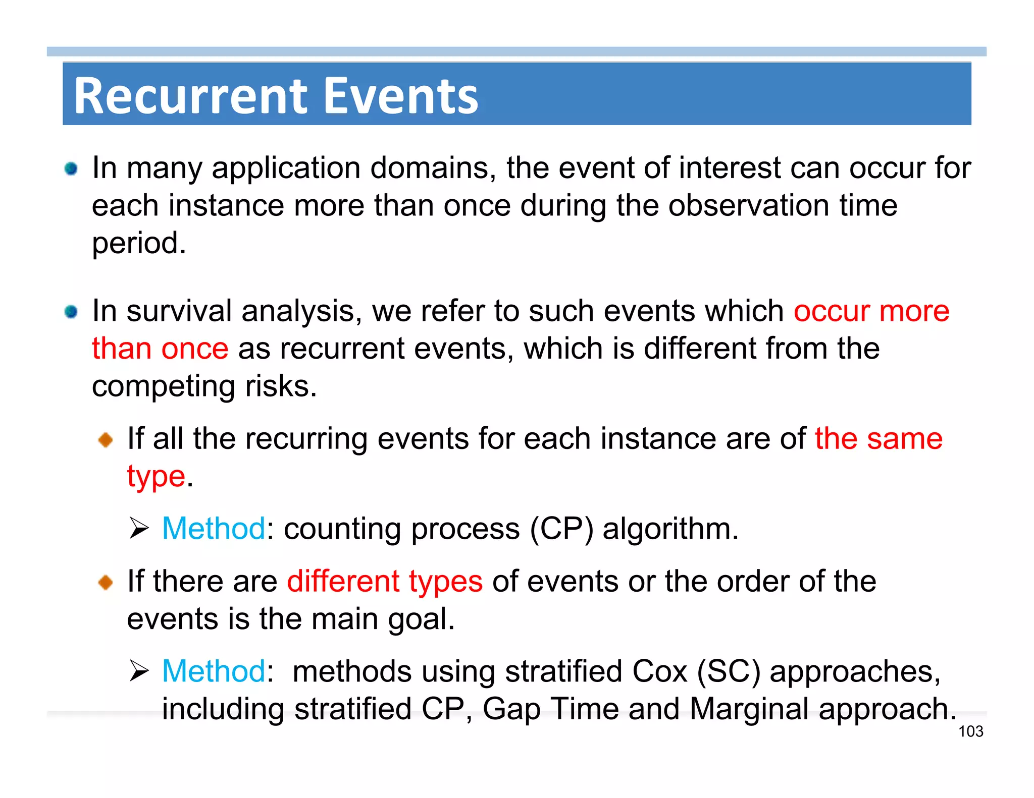 103
Recurrent Events
In many application domains, the event of interest can occur for
each instance more than once during the observation time
period.
In survival analysis, we refer to such events which occur more
than once as recurrent events, which is different from the
competing risks.
If all the recurring events for each instance are of the same
type.
 Method: counting process (CP) algorithm.
If there are different types of events or the order of the
events is the main goal.
 Method: methods using stratified Cox (SC) approaches,
including stratified CP, Gap Time and Marginal approach.
 