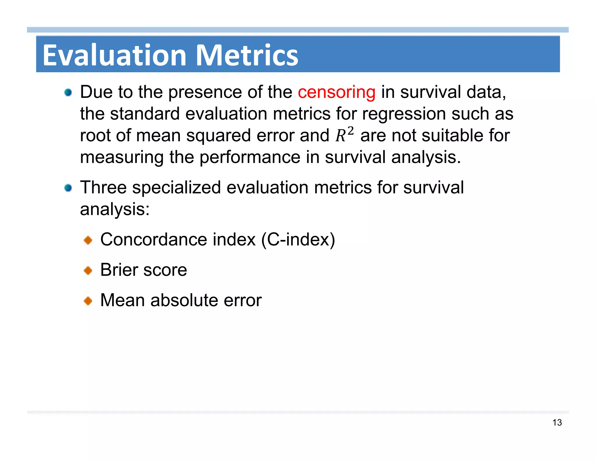 13
Evaluation Metrics
Due to the presence of the censoring in survival data,
the standard evaluation metrics for regression such as
root of mean squared error and are not suitable for
measuring the performance in survival analysis.
Three specialized evaluation metrics for survival
analysis:
Concordance index (C-index)
Brier score
Mean absolute error
 