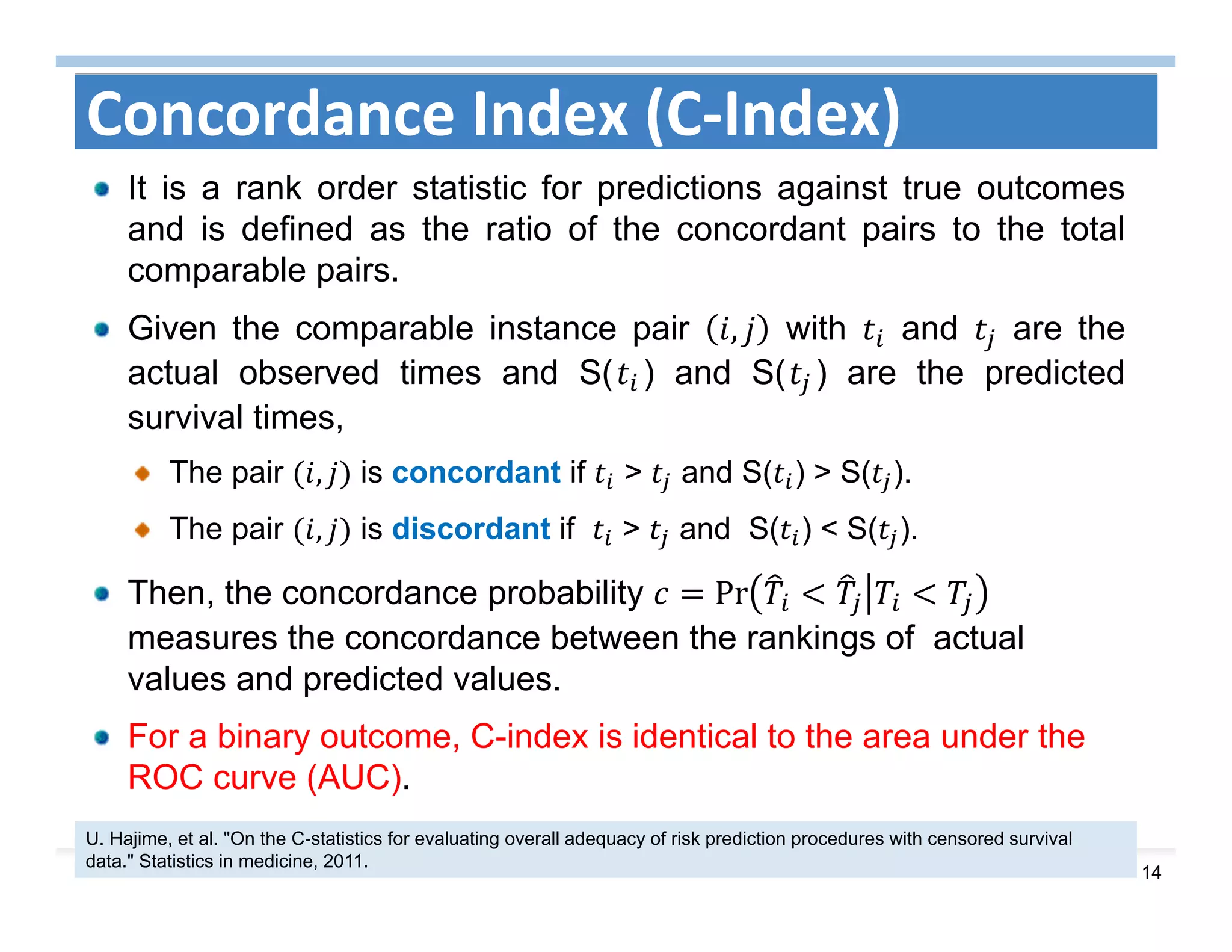 14
Concordance Index (C‐Index)
It is a rank order statistic for predictions against true outcomes
and is defined as the ratio of the concordant pairs to the total
comparable pairs.
Given the comparable instance pair , with and are the
actual observed times and S( ) and S( ) are the predicted
survival times,
The pair , is concordant if > and S( ) > S( ).
The pair , is discordant if > and S( ) < S( ).
Then, the concordance probability Pr 	
measures the concordance between the rankings of actual
values and predicted values.
For a binary outcome, C-index is identical to the area under the
ROC curve (AUC).
U. Hajime, et al. "On the C‐statistics for evaluating overall adequacy of risk prediction procedures with censored survival
data." Statistics in medicine, 2011.
 