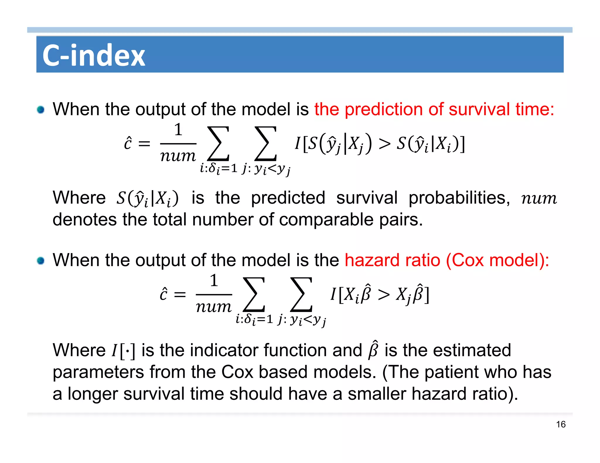 16
C‐index
When the output of the model is the prediction of survival time:
̂ 	
1
|
:	:
Where | is the predicted survival probabilities,
denotes the total number of comparable pairs.
When the output of the model is the hazard ratio (Cox model):
̂ 	
1
:	:
Where · is the indicator function and is the estimated
parameters from the Cox based models. (The patient who has
a longer survival time should have a smaller hazard ratio).
 