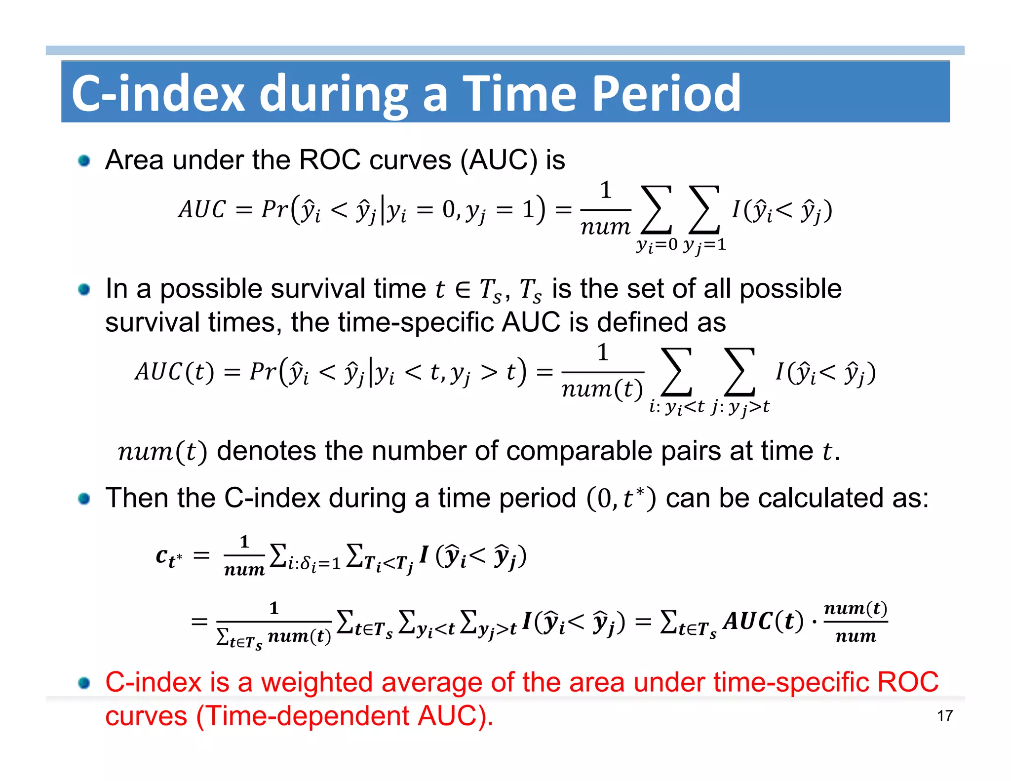 17
C‐index during a Time Period
Area under the ROC curves (AUC) is
0, 1
1
In a possible survival time ∈ , is the set of all possible
survival times, the time-specific AUC is defined as 	
,
1
:	:	
denotes the number of comparable pairs at time .
Then the C-index during a time period 0, ∗ can be calculated as:
∗ 	 ∑ ∑:
∑ ∈
∑ ∑ ∑∈ ∑ ·∈
C-index is a weighted average of the area under time-specific ROC
curves (Time-dependent AUC).
 