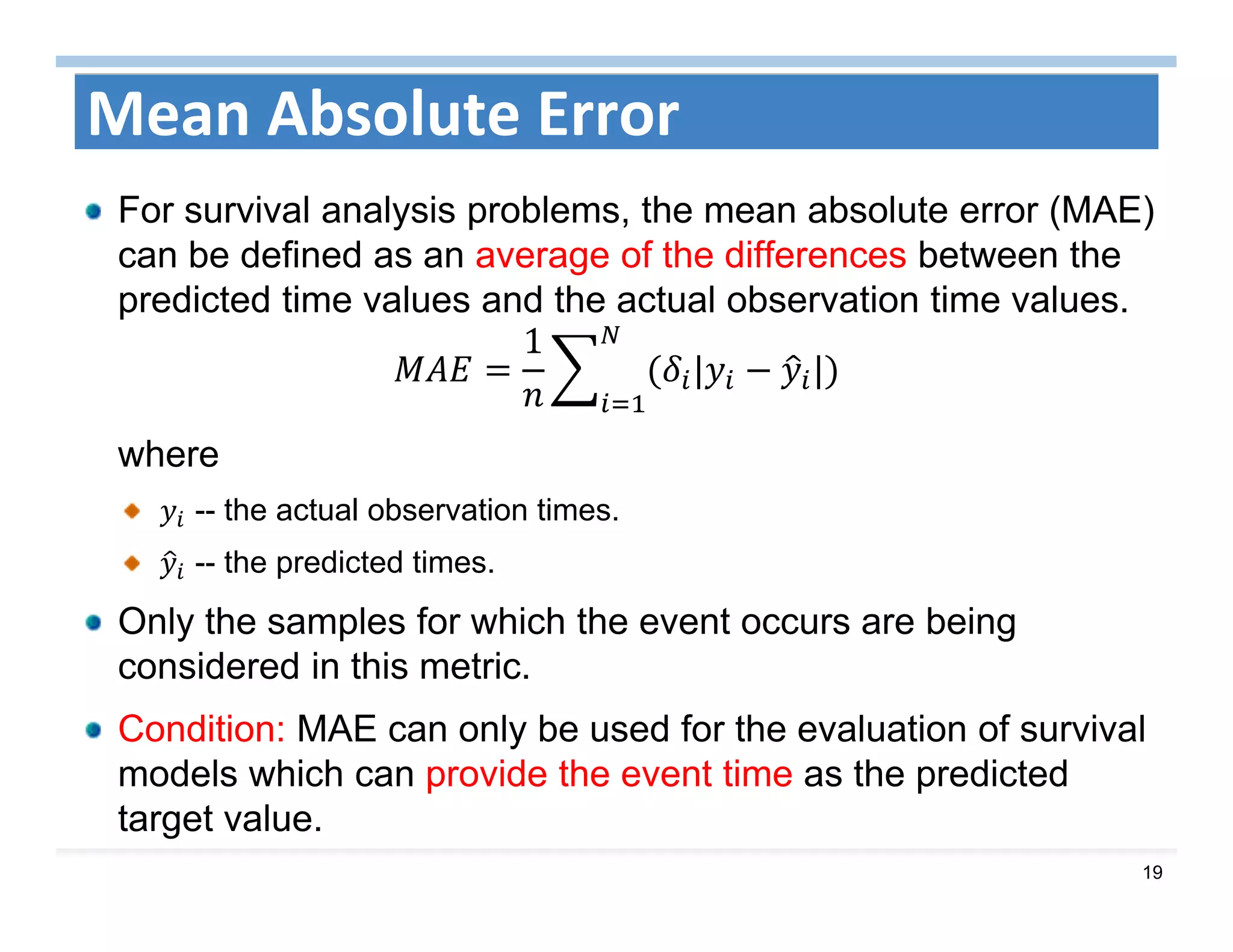 19
Mean Absolute Error
For survival analysis problems, the mean absolute error (MAE)
can be defined as an average of the differences between the
predicted time values and the actual observation time values.
1
| |
where
-- the actual observation times.
-- the predicted times.
Only the samples for which the event occurs are being
considered in this metric.
Condition: MAE can only be used for the evaluation of survival
models which can provide the event time as the predicted
target value.
 