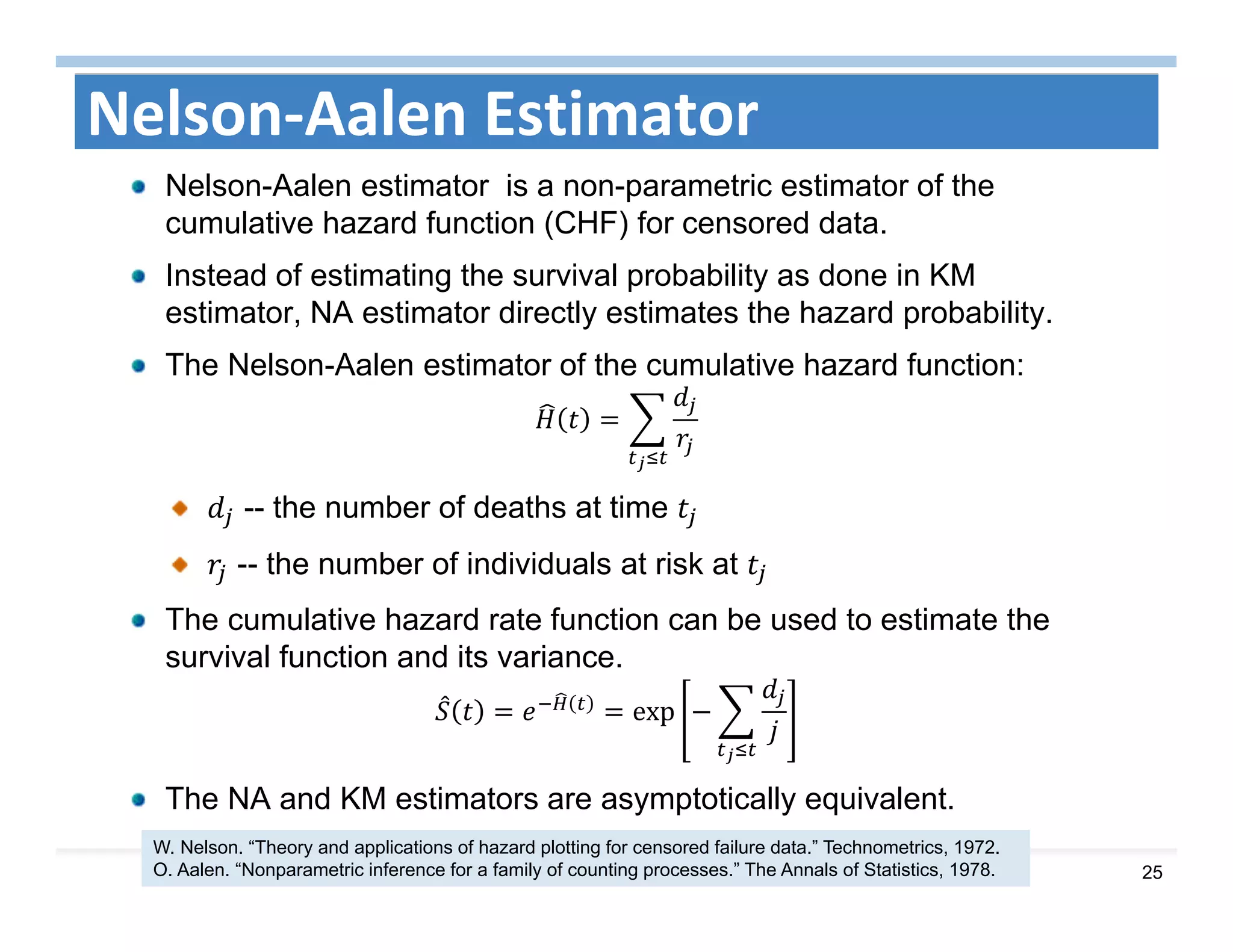 25
Nelson‐Aalen Estimator
Nelson-Aalen estimator is a non-parametric estimator of the
cumulative hazard function (CHF) for censored data.
Instead of estimating the survival probability as done in KM
estimator, NA estimator directly estimates the hazard probability.
The Nelson-Aalen estimator of the cumulative hazard function:
-- the number of deaths at time
-- the number of individuals at risk at
The cumulative hazard rate function can be used to estimate the
survival function and its variance.
exp
The NA and KM estimators are asymptotically equivalent.
W. Nelson. “Theory and applications of hazard plotting for censored failure data.” Technometrics, 1972.
O. Aalen. “Nonparametric inference for a family of counting processes.” The Annals of Statistics, 1978.
 