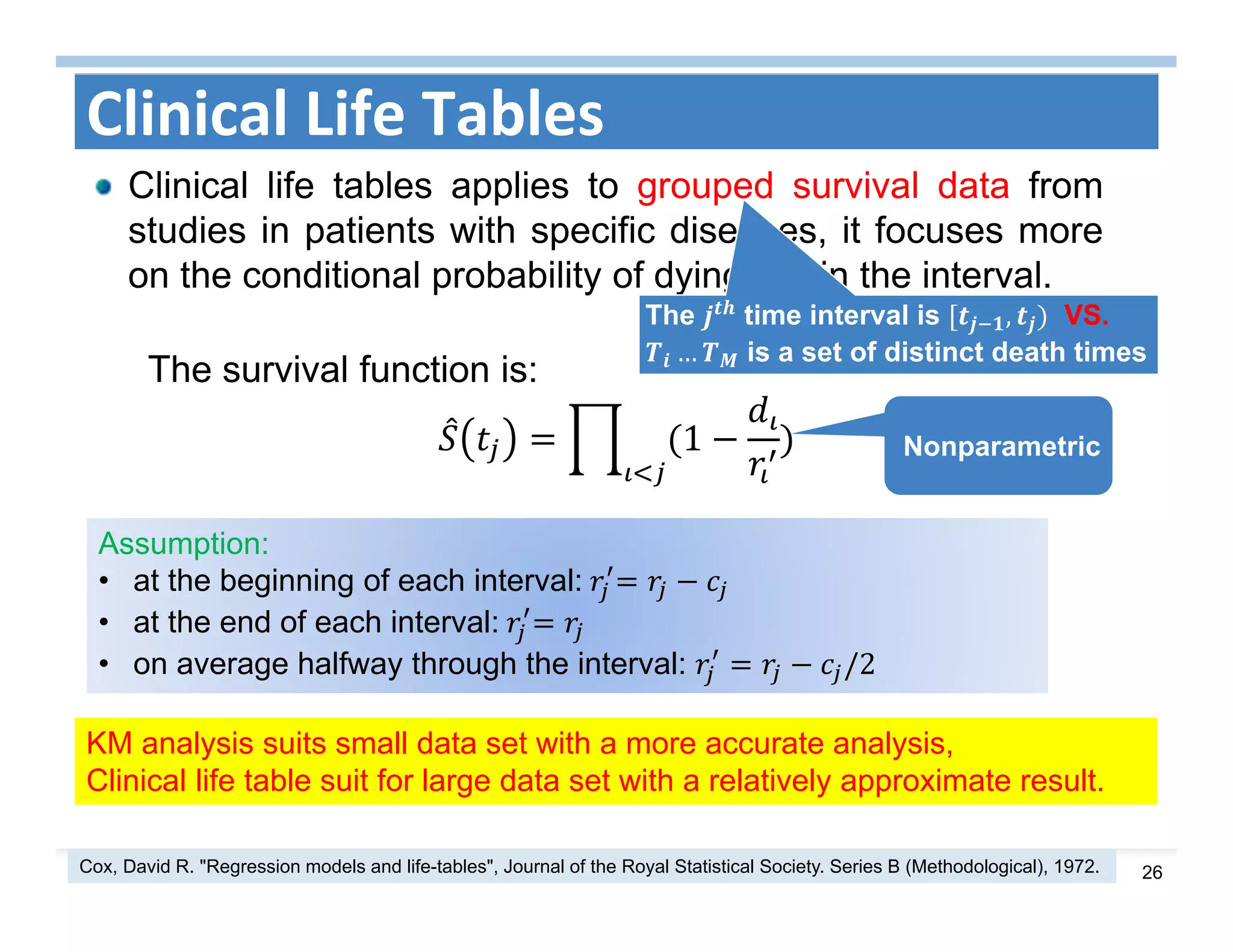 26
Clinical Life Tables
Clinical life tables applies to grouped survival data from
studies in patients with specific diseases, it focuses more
on the conditional probability of dying within the interval.
The time interval is , VS.
… is a set of distinct death times
The survival function is:
1
KM analysis suits small data set with a more accurate analysis,
Clinical life table suit for large data set with a relatively approximate result.
Nonparametric
Assumption:
• at the beginning of each interval:	
• at the end of each interval:	
• on average halfway through the interval: /2
Cox, David R. "Regression models and life-tables", Journal of the Royal Statistical Society. Series B (Methodological), 1972.
 