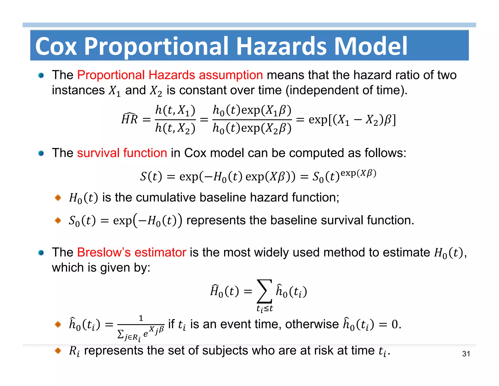 31
Cox Proportional Hazards Model
The Proportional Hazards assumption means that the hazard ratio of two
instances and is constant over time (independent of time).
,
,
exp	
exp	
exp	
The survival function in Cox model can be computed as follows:
exp exp 	
is the cumulative baseline hazard function;
exp represents the baseline survival function.
The Breslow’s estimator is the most widely used method to estimate ,
which is given by:
∑ ∈
if is an event time, otherwise 0.
represents the set of subjects who are at risk at time .
 