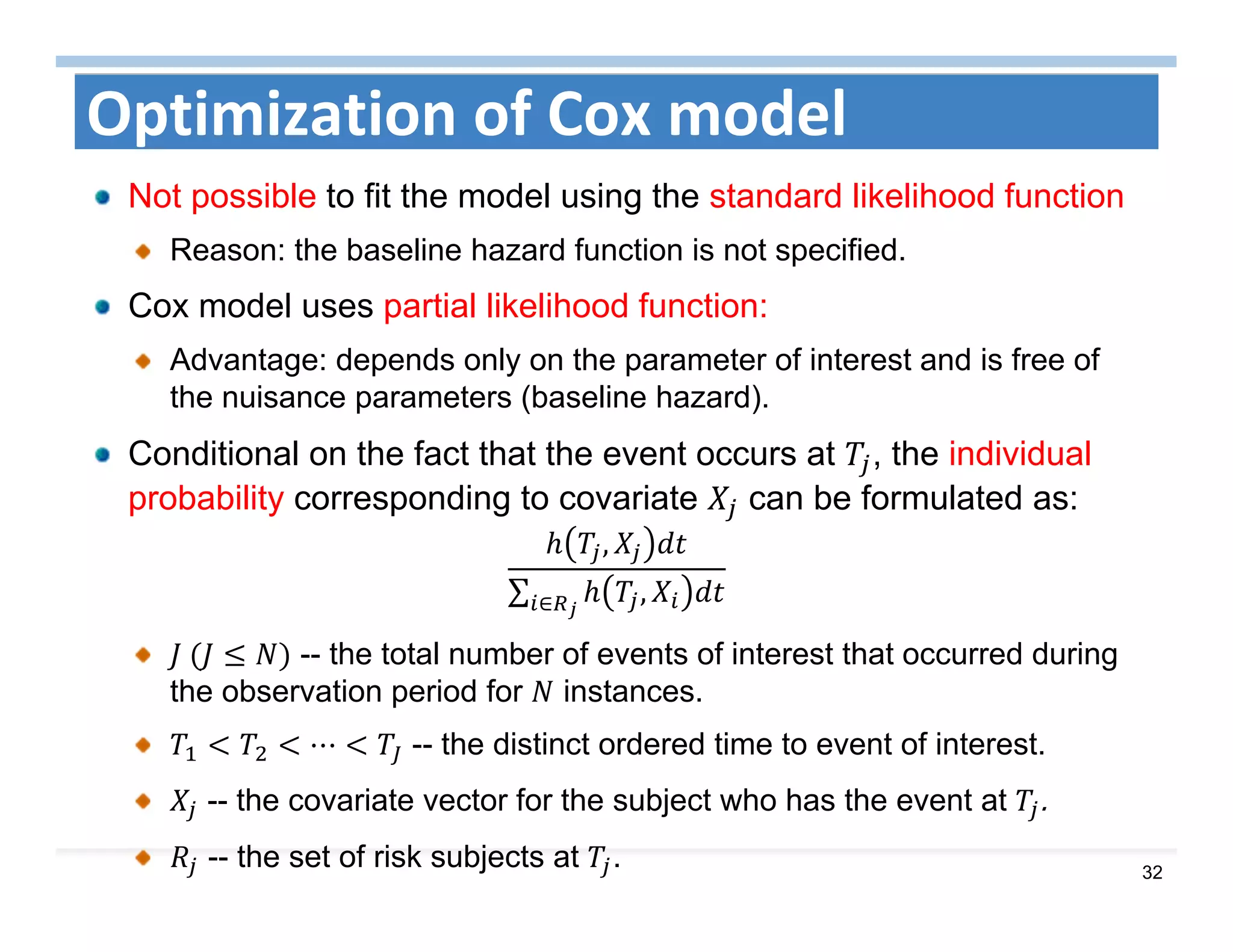 32
Optimization of Cox model
Not possible to fit the model using the standard likelihood function
Reason: the baseline hazard function is not specified.
Cox model uses partial likelihood function:
Advantage: depends only on the parameter of interest and is free of
the nuisance parameters (baseline hazard).
Conditional on the fact that the event occurs at , the individual
probability corresponding to covariate can be formulated as:
,
∑ ,∈
	 -- the total number of events of interest that occurred during
the observation period for instances.
⋯ -- the distinct ordered time to event of interest.
-- the covariate vector for the subject who has the event at .
-- the set of risk subjects at .
 