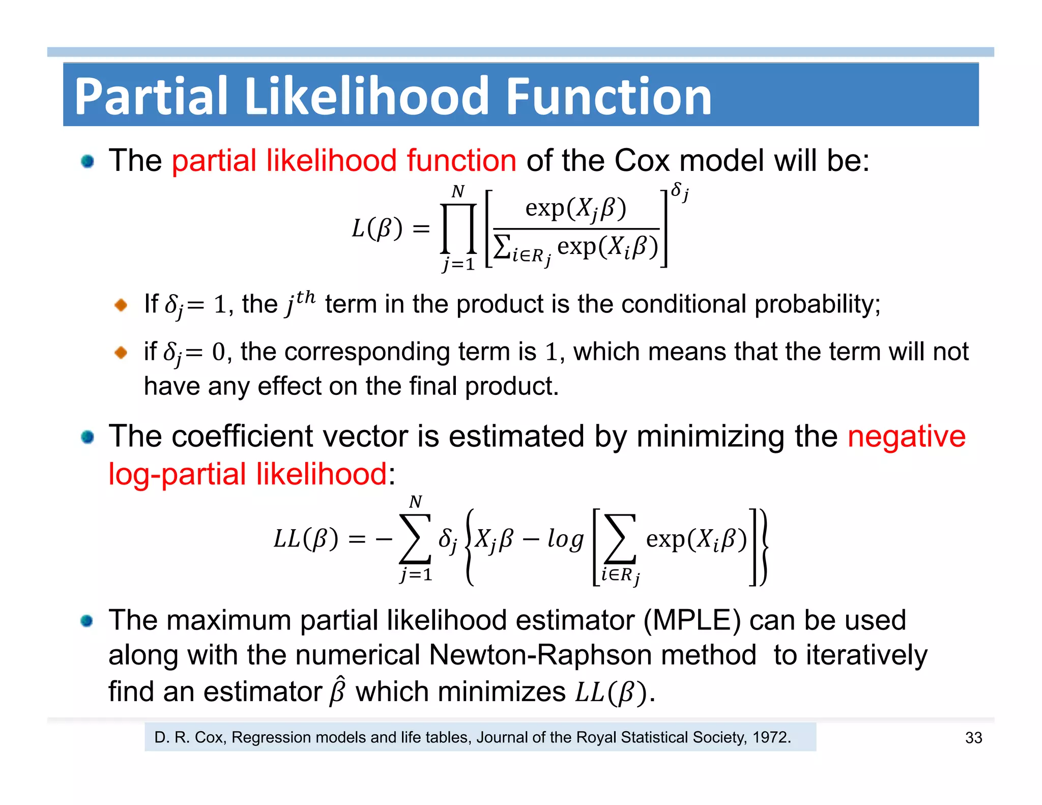 33
Partial Likelihood Function
The partial likelihood function of the Cox model will be:
exp	
∑ exp	∈
If	 1, the term in the product is the conditional probability;
if	 0, the corresponding term is 1, which means that the term will not
have any effect on the final product.
The coefficient vector is estimated by minimizing the negative
log-partial likelihood:
exp	
∈
The maximum partial likelihood estimator (MPLE) can be used
along with the numerical Newton-Raphson method to iteratively
find an estimator	 which minimizes .
D. R. Cox, Regression models and life tables, Journal of the Royal Statistical Society, 1972.
 