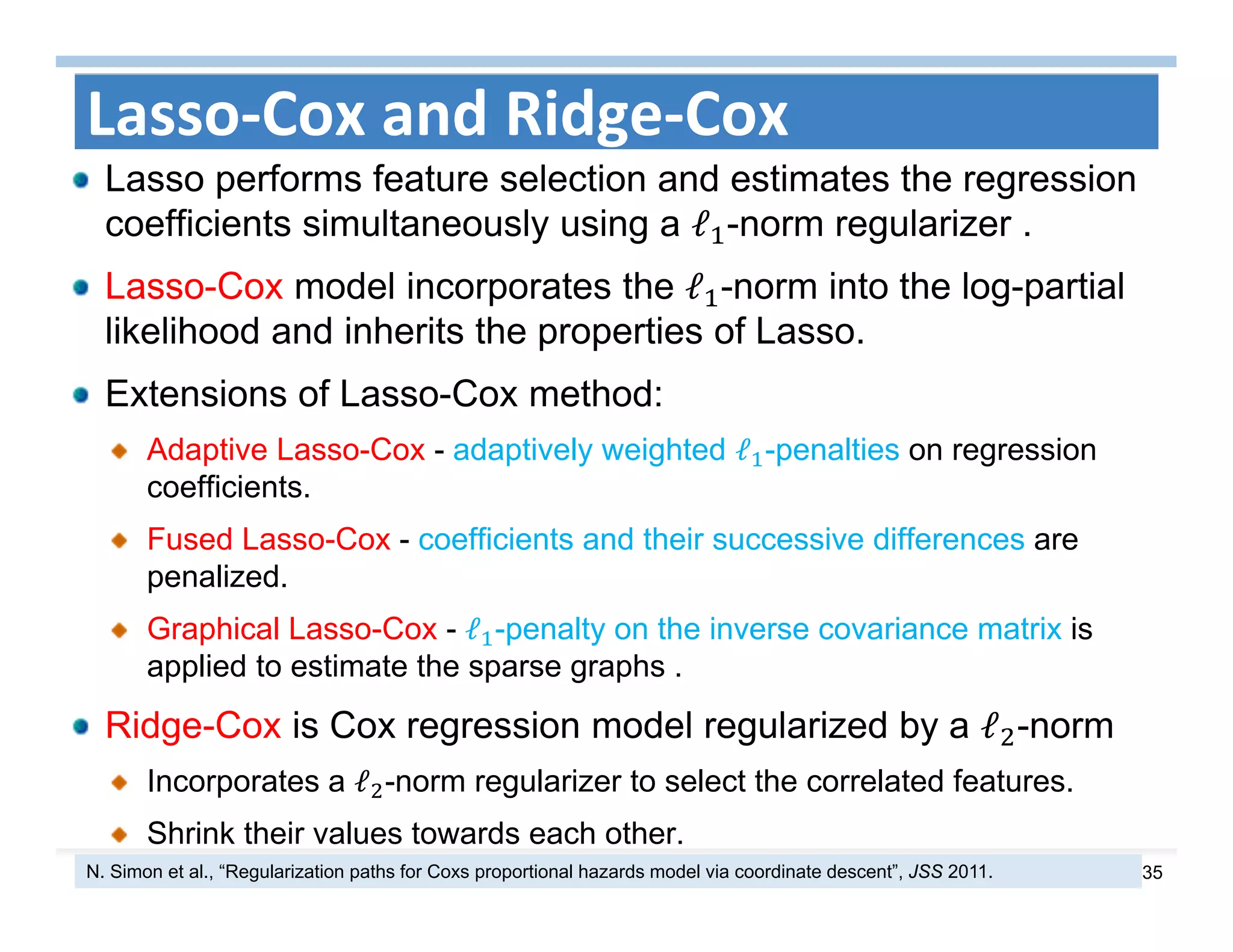 35
Lasso‐Cox and Ridge‐Cox
Lasso performs feature selection and estimates the regression
coefficients simultaneously using a ℓ -norm regularizer .
Lasso-Cox model incorporates the ℓ -norm into the log-partial
likelihood and inherits the properties of Lasso.
Extensions of Lasso-Cox method:
Adaptive Lasso-Cox - adaptively weighted ℓ -penalties on regression
coefficients.
Fused Lasso-Cox - coefficients and their successive differences are
penalized.
Graphical Lasso-Cox - ℓ -penalty on the inverse covariance matrix is
applied to estimate the sparse graphs .
Ridge-Cox is Cox regression model regularized by a ℓ -norm
Incorporates a ℓ -norm regularizer to select the correlated features.
Shrink their values towards each other.
N. Simon et al., “Regularization paths for Coxs proportional hazards model via coordinate descent”, JSS 2011.
 