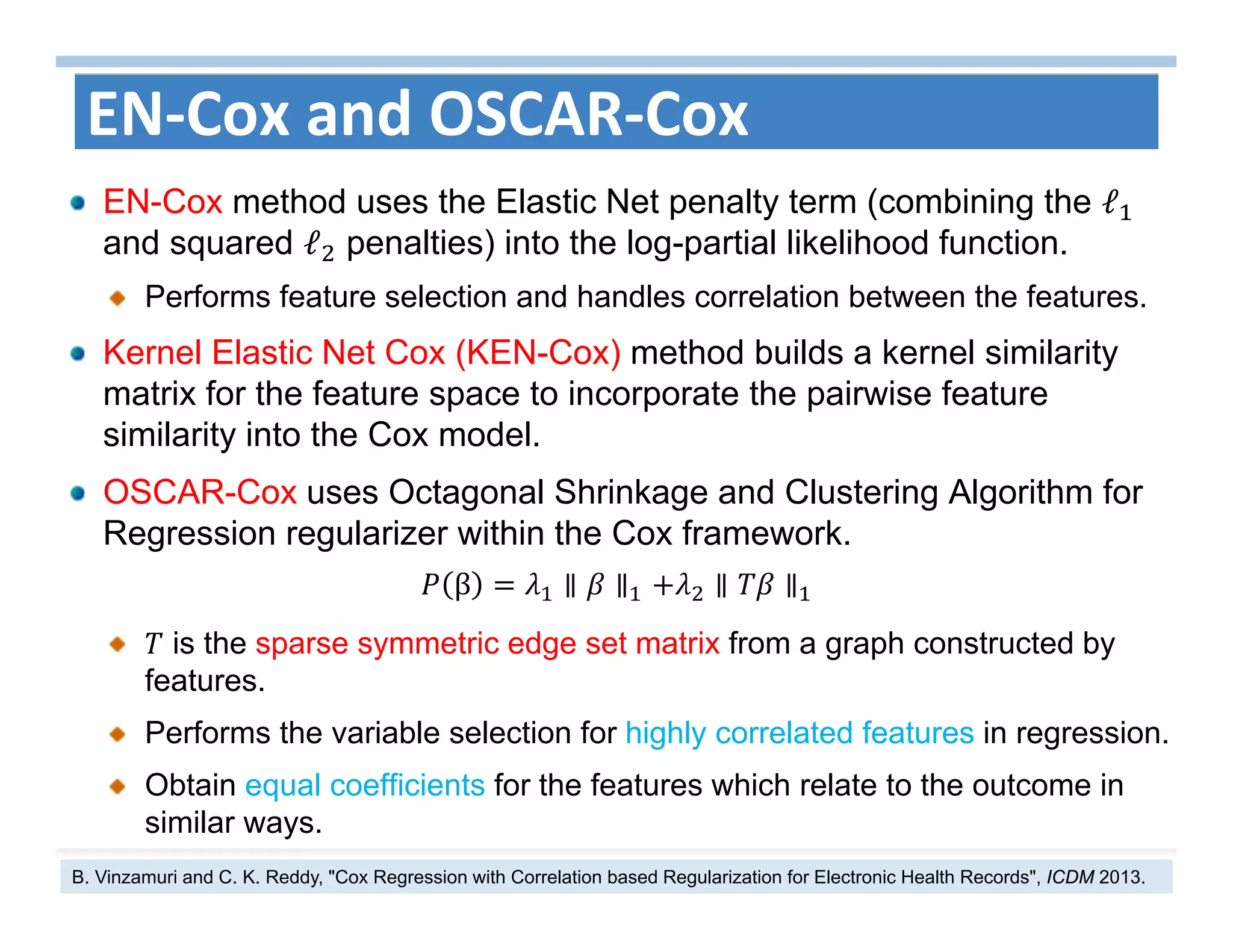 36
EN‐Cox and OSCAR‐Cox
EN-Cox method uses the Elastic Net penalty term (combining the ℓ
and squared ℓ penalties) into the log-partial likelihood function.
Performs feature selection and handles correlation between the features.
Kernel Elastic Net Cox (KEN-Cox) method builds a kernel similarity
matrix for the feature space to incorporate the pairwise feature
similarity into the Cox model.
OSCAR-Cox uses Octagonal Shrinkage and Clustering Algorithm for
Regression regularizer within the Cox framework.
β ∥ ∥ ∥ ∥
is the sparse symmetric edge set matrix from a graph constructed by
features.
Performs the variable selection for highly correlated features in regression.
Obtain equal coefficients for the features which relate to the outcome in
similar ways.
B. Vinzamuri and C. K. Reddy, "Cox Regression with Correlation based Regularization for Electronic Health Records", ICDM 2013.
 