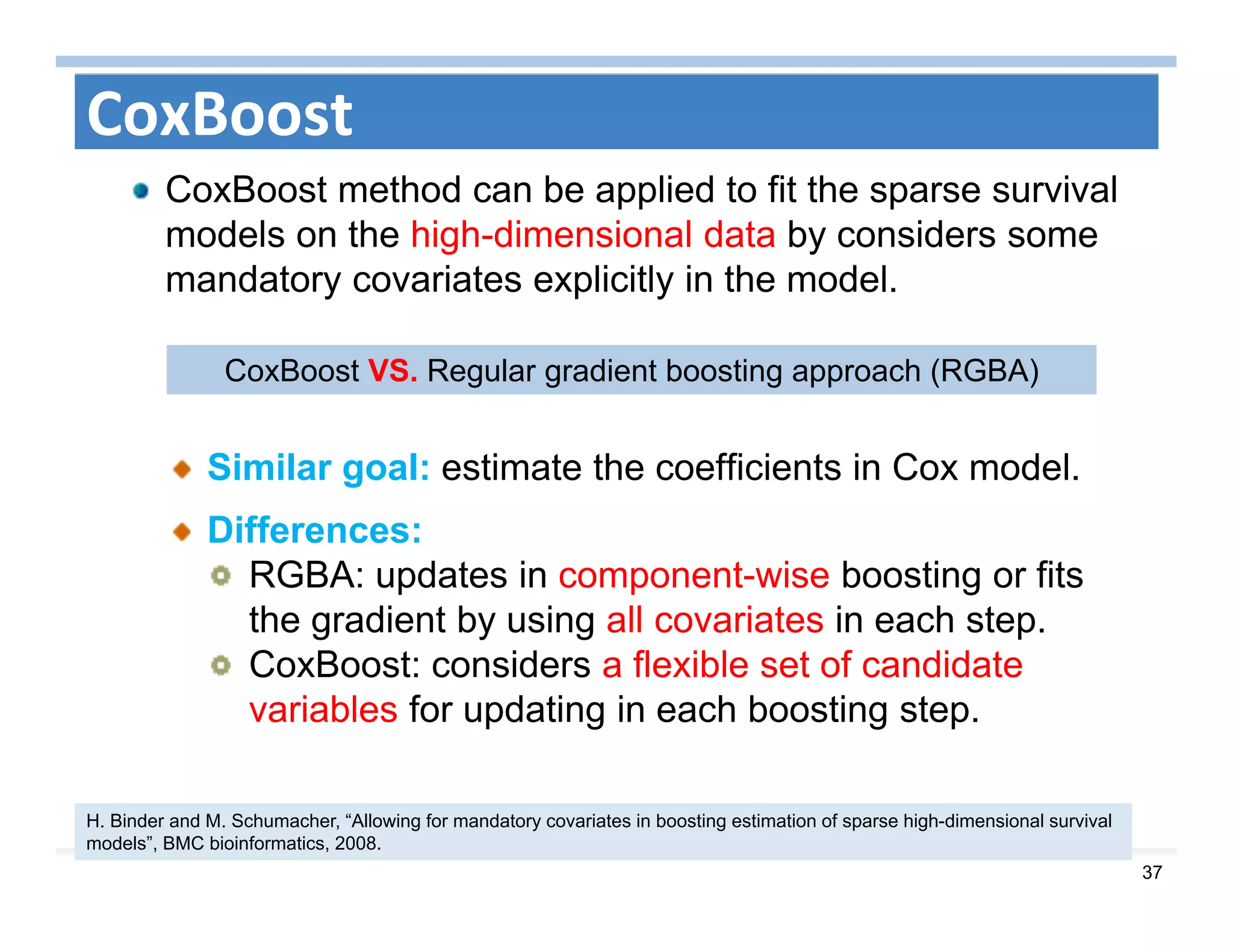 37
CoxBoost
CoxBoost method can be applied to fit the sparse survival
models on the high-dimensional data by considers some
mandatory covariates explicitly in the model.
Similar goal: estimate the coefficients in Cox model.
Differences:
RGBA: updates in component-wise boosting or fits
the gradient by using all covariates in each step.
CoxBoost: considers a flexible set of candidate
variables for updating in each boosting step.
H. Binder and M. Schumacher, “Allowing for mandatory covariates in boosting estimation of sparse high-dimensional survival
models”, BMC bioinformatics, 2008.
CoxBoost VS. Regular gradient boosting approach (RGBA)
 
