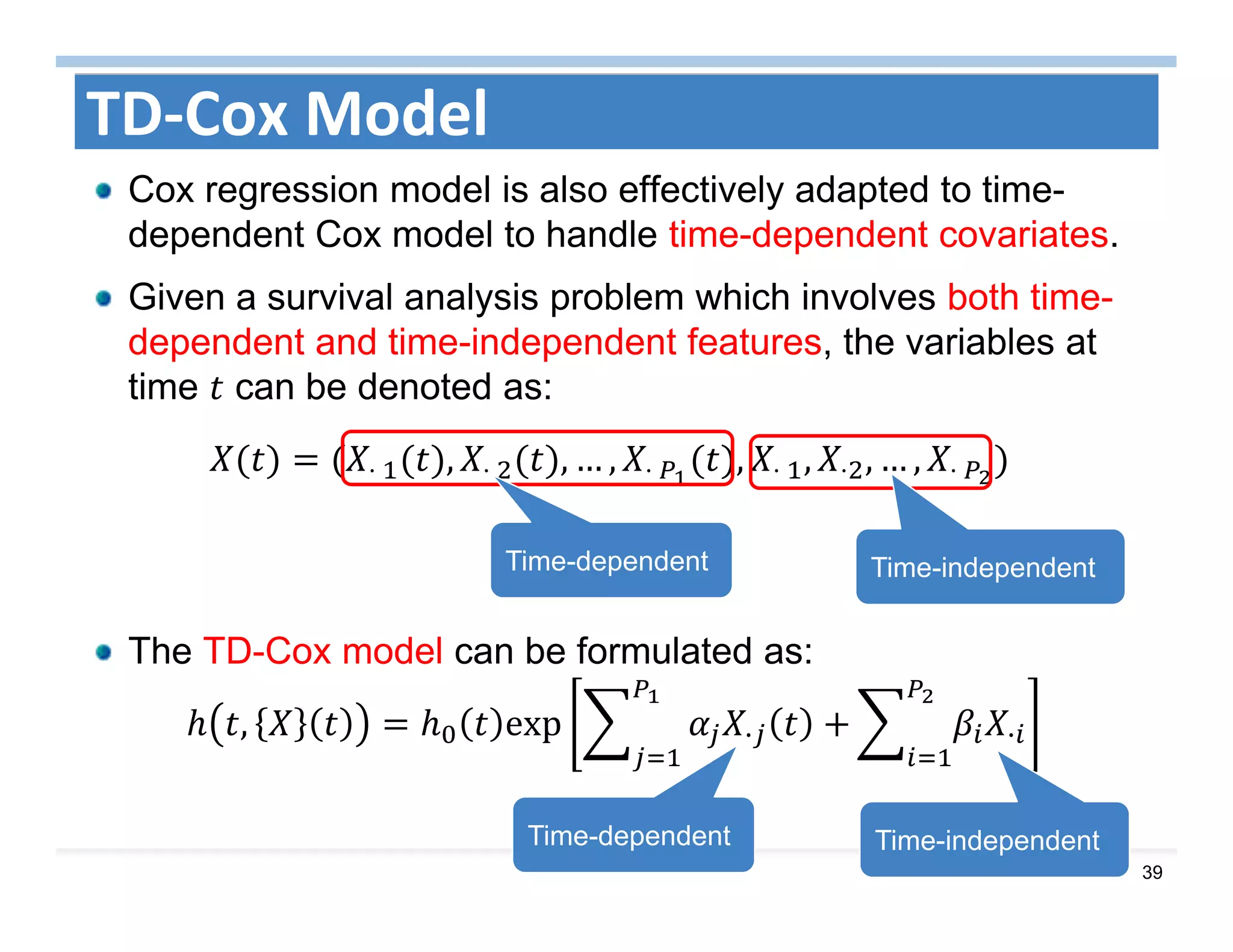 39
TD‐Cox Model
Cox regression model is also effectively adapted to time-
dependent Cox model to handle time-dependent covariates.
Given a survival analysis problem which involves both time-
dependent and time-independent features, the variables at
time can be denoted as:
⋅	 , ⋅	 , … , ⋅	 , ⋅	 , ⋅ , … , ⋅	 	
The TD-Cox model can be formulated as:
, exp	 · ·
Time-dependent Time-independent
Time-dependent Time-independent
 