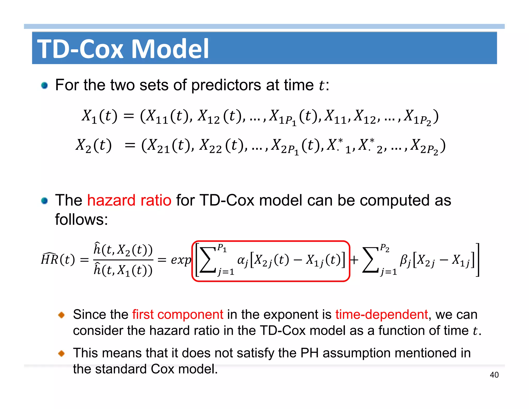 40
TD‐Cox Model
For the two sets of predictors at time :
,	 , … , , , , … ,
		 ,	 , … , , ⋅		
∗
, ⋅		
∗
, … , 	
The hazard ratio for TD-Cox model can be computed as
follows:
,
,
Since the first component in the exponent is time-dependent, we can
consider the hazard ratio in the TD-Cox model as a function of time .
This means that it does not satisfy the PH assumption mentioned in
the standard Cox model.
 