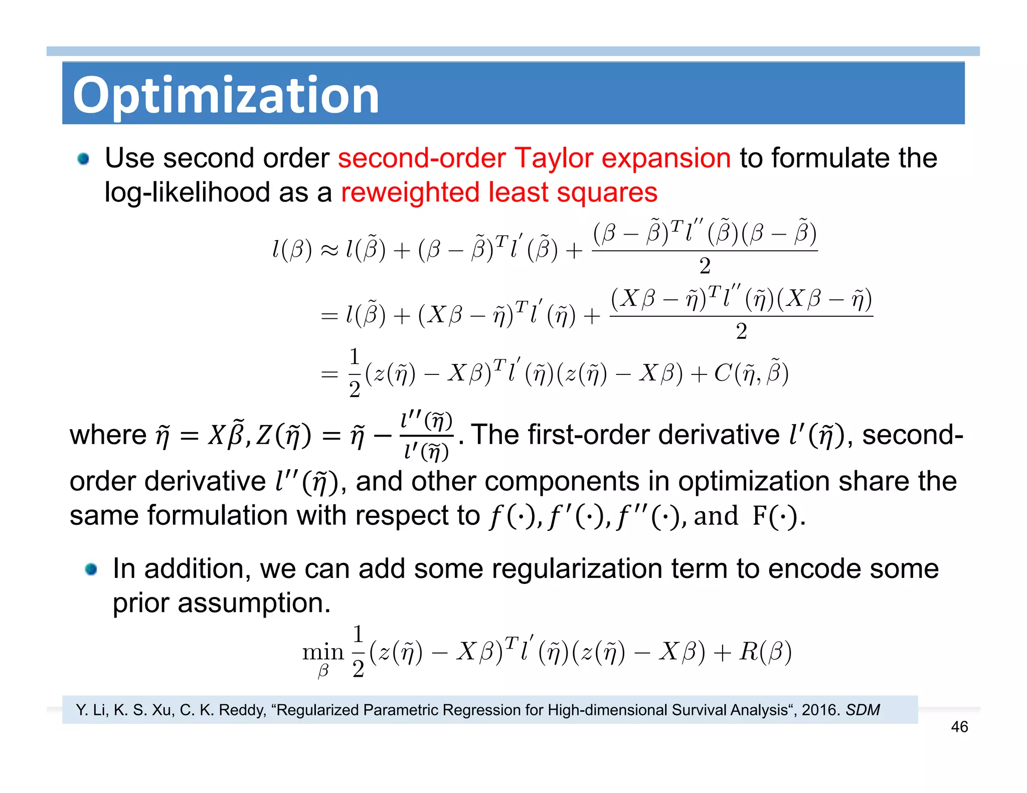 46
Optimization
Use second order second-order Taylor expansion to formulate the
log-likelihood as a reweighted least squares
where , . The first-order derivative , second-
order derivative , and other components in optimization share the
same formulation with respect to · , · , · ,	and		F · .
In addition, we can add some regularization term to encode some
prior assumption.
Y. Li, K. S. Xu, C. K. Reddy, “Regularized Parametric Regression for High-dimensional Survival Analysis“, 2016. SDM
 