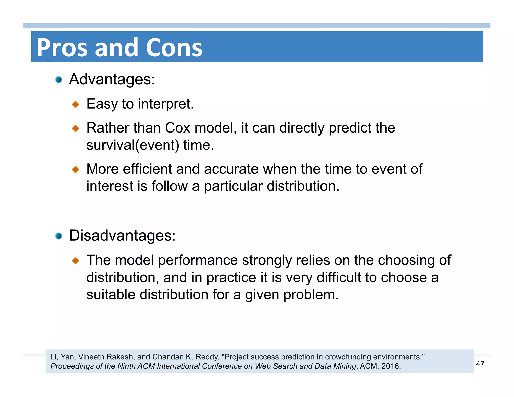 47
Pros and Cons
Advantages:
Easy to interpret.
Rather than Cox model, it can directly predict the
survival(event) time.
More efficient and accurate when the time to event of
interest is follow a particular distribution.
Disadvantages:
The model performance strongly relies on the choosing of
distribution, and in practice it is very difficult to choose a
suitable distribution for a given problem.
Li, Yan, Vineeth Rakesh, and Chandan K. Reddy. "Project success prediction in crowdfunding environments."
Proceedings of the Ninth ACM International Conference on Web Search and Data Mining. ACM, 2016.
 