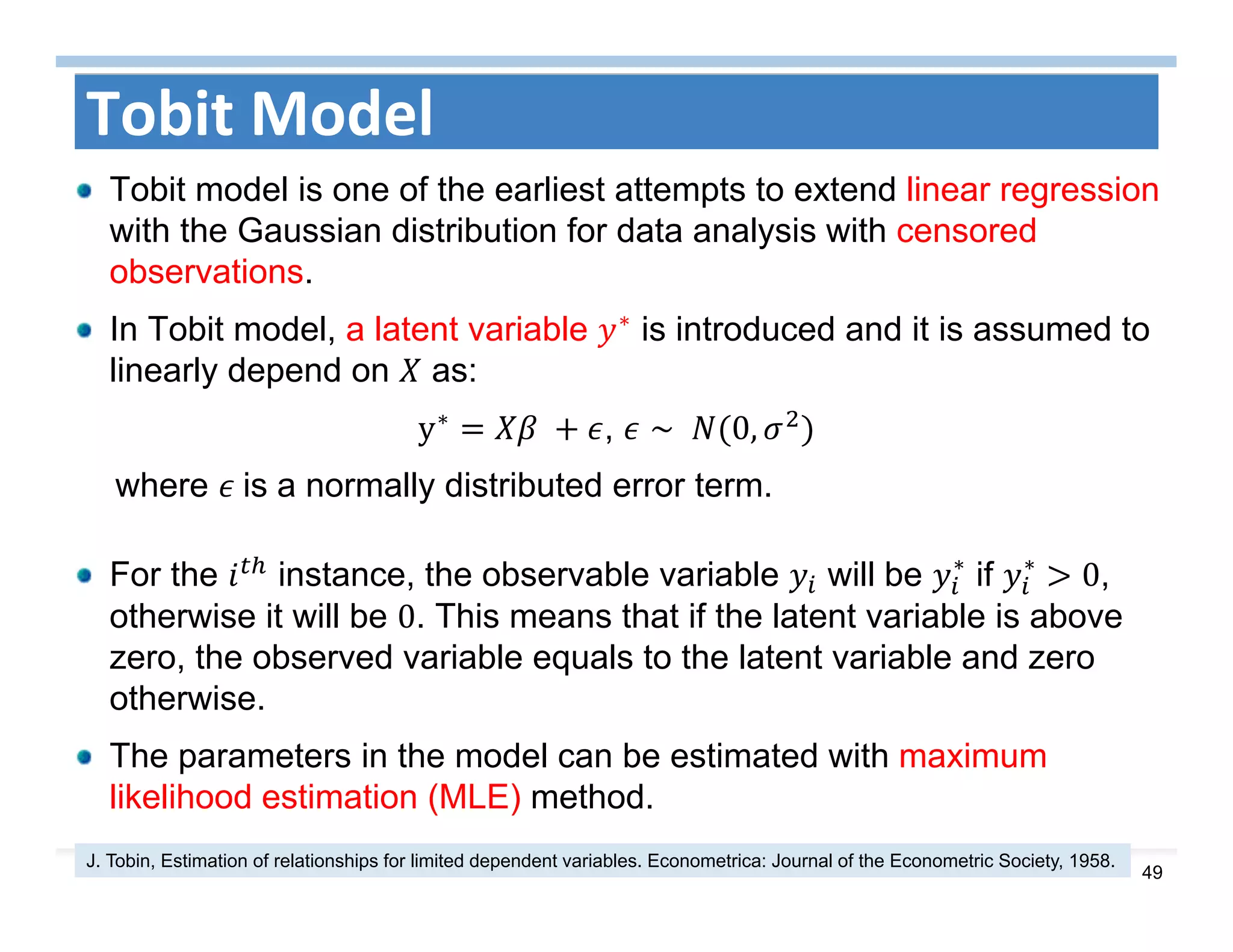 49
Tobit Model
Tobit model is one of the earliest attempts to extend linear regression
with the Gaussian distribution for data analysis with censored
observations.
In Tobit model, a latent variable ∗ is introduced and it is assumed to
linearly depend on as:
y∗
	 , ∼ 	 0,
where 	is a normally distributed error term.
For the instance, the observable variable will be ∗
if ∗
0,
otherwise it will be 0. This means that if the latent variable is above
zero, the observed variable equals to the latent variable and zero
otherwise.
The parameters in the model can be estimated with maximum
likelihood estimation (MLE) method.
J. Tobin, Estimation of relationships for limited dependent variables. Econometrica: Journal of the Econometric Society, 1958.
 