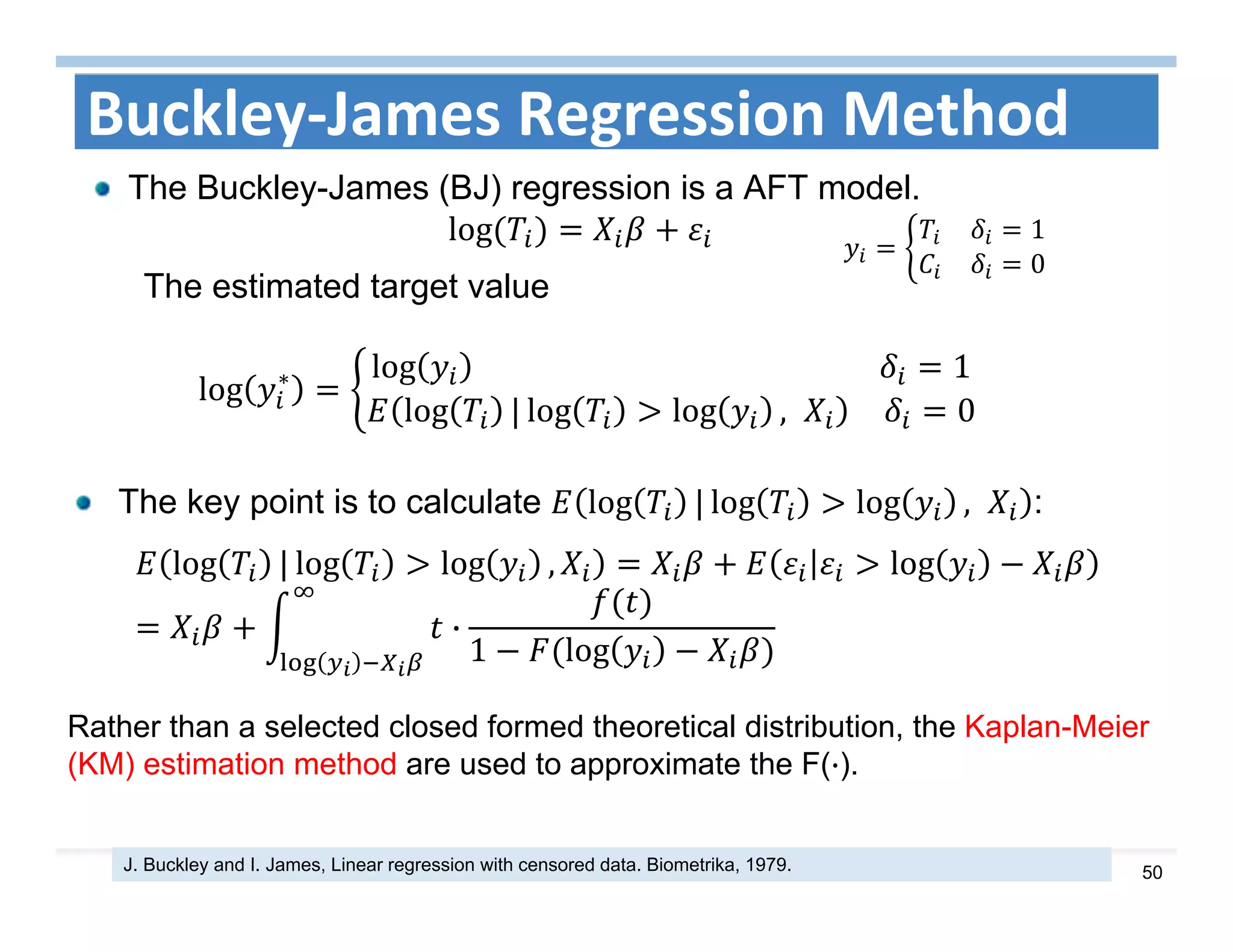 50
Buckley‐James Regression Method
The Buckley-James (BJ) regression is a AFT model.
log	
The estimated target value
log ∗ log 																																																	 1
log | log log , 0
J. Buckley and I. James, Linear regression with censored data. Biometrika, 1979.
1
0
The key point is to calculate log | log log , :
log | log log , log
·
1 log
Rather than a selected closed formed theoretical distribution, the Kaplan-Meier
(KM) estimation method are used to approximate the F(·).
 