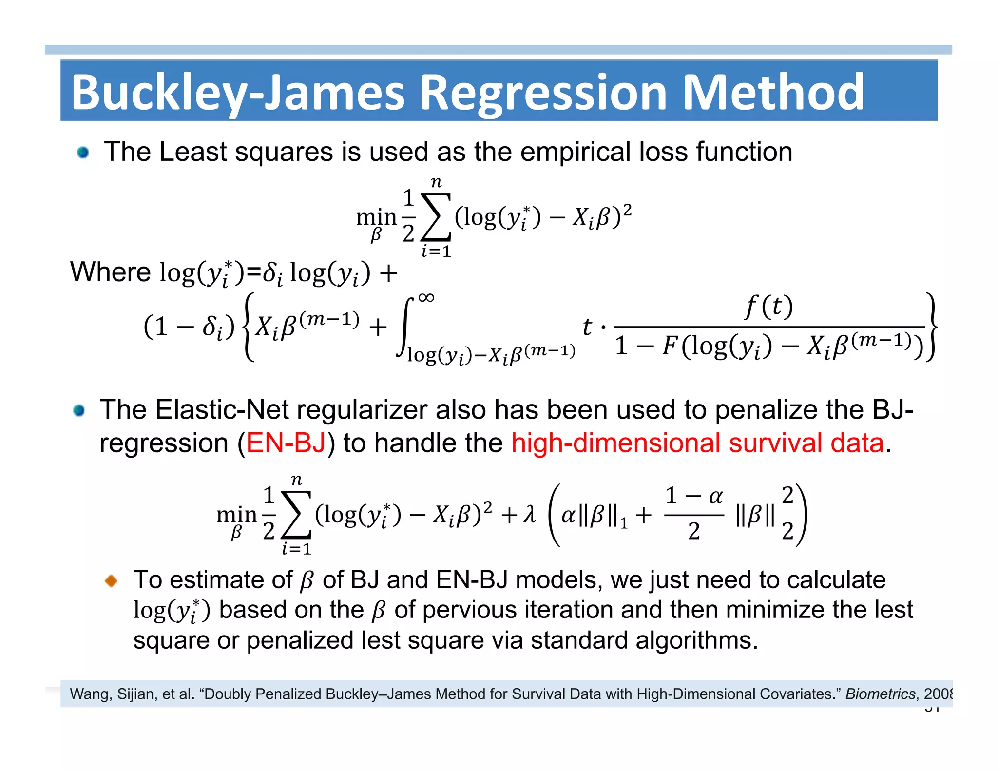 51
The Elastic-Net regularizer also has been used to penalize the BJ-
regression (EN-BJ) to handle the high-dimensional survival data.
To estimate of of BJ and EN-BJ models, we just need to calculate
log ∗
based on the of pervious iteration and then minimize the lest
square or penalized lest square via standard algorithms.
Buckley‐James Regression Method
The Least squares is used as the empirical loss function
min
1
2
log ∗
Where log ∗
= log
1 ·
1 log
min
1
2
log ∗
	 1 	
1
2
	
2
2
Wang, Sijian, et al. “Doubly Penalized Buckley–James Method for Survival Data with High‐Dimensional Covariates.” Biometrics, 2008
 